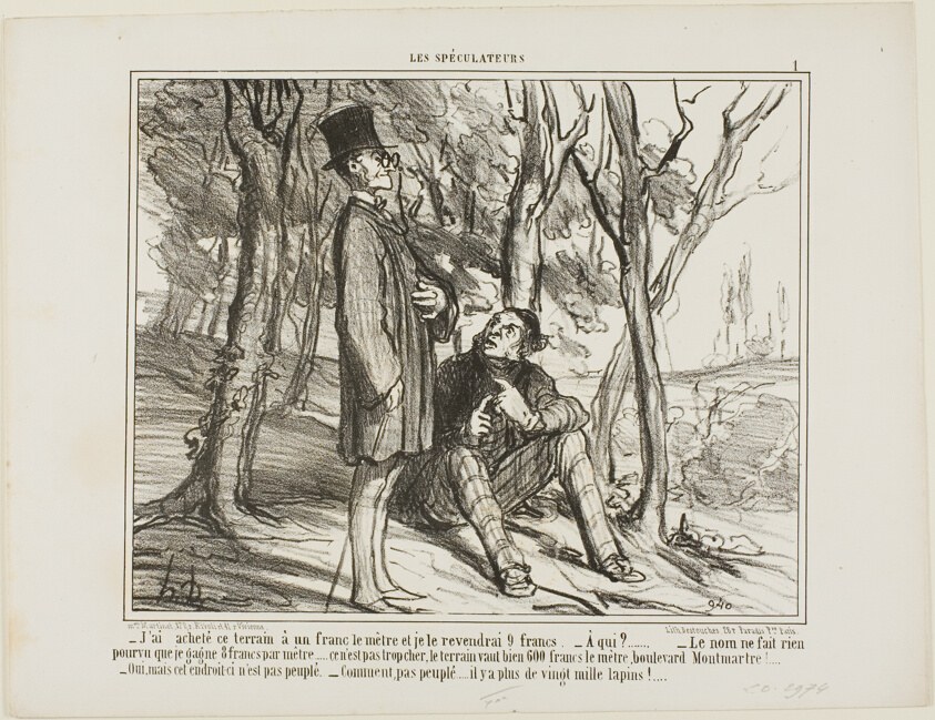 “- I bought this ground at 1 franc per square meter, and I'll sell it again at 9 francs. - To whom? - The name does not matter as long as I make 8 francs on the square meter... after all, it's not excessive, a square meter on the Boulevard Montmartre costs 600 francs! - Yes, but this section here is uninhabited. - What do you mean, there are more than 20'000 rabbits living here,” plate 1 from Les Spéculateurs